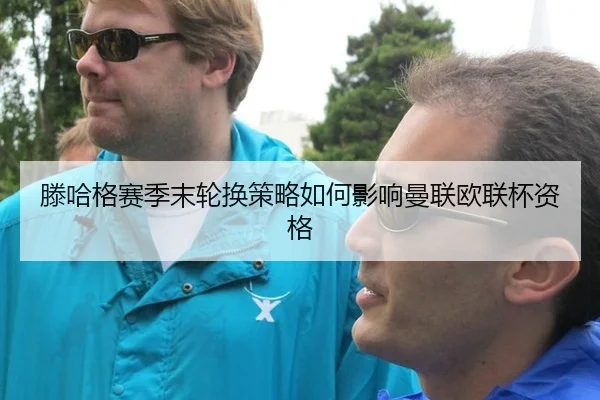 滕哈格赛季末轮换策略如何影响曼联欧联杯资格