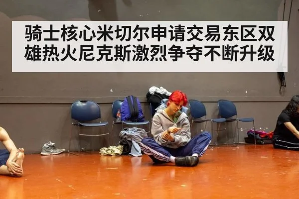 骑士核心米切尔申请交易东区双雄热火尼克斯激烈争夺不断升级